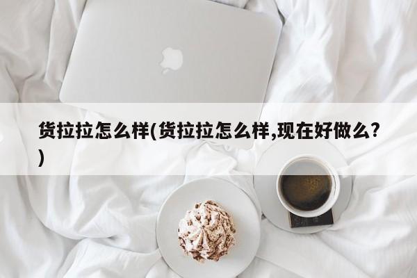 货拉拉怎么样(货拉拉怎么样,现在好做么?)