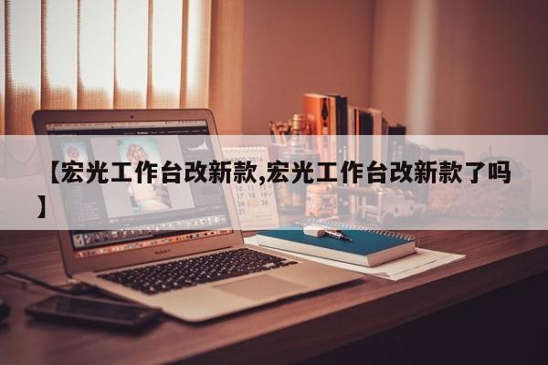 【宏光工作台改新款,宏光工作台改新款了吗】