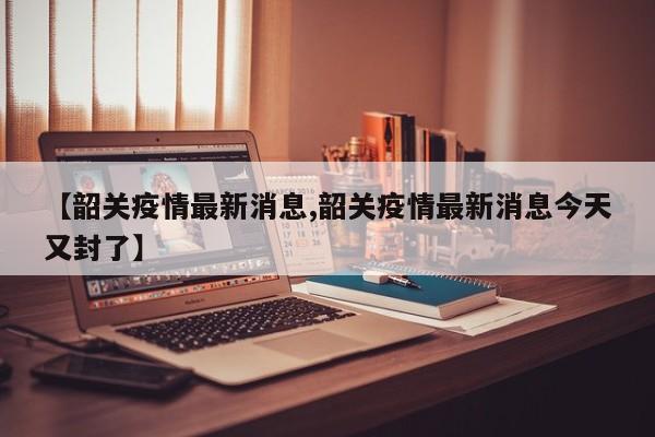 【韶关疫情最新消息,韶关疫情最新消息今天又封了】