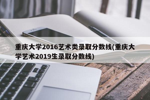 重庆大学2016艺术类录取分数线(重庆大学艺术2019生录取分数线)