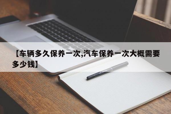 【车辆多久保养一次,汽车保养一次大概需要多少钱】