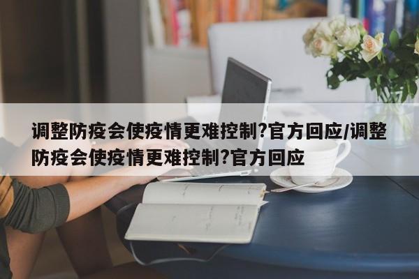 调整防疫会使疫情更难控制?官方回应/调整防疫会使疫情更难控制?官方回应