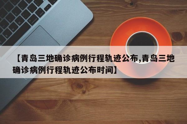 【青岛三地确诊病例行程轨迹公布,青岛三地确诊病例行程轨迹公布时间】