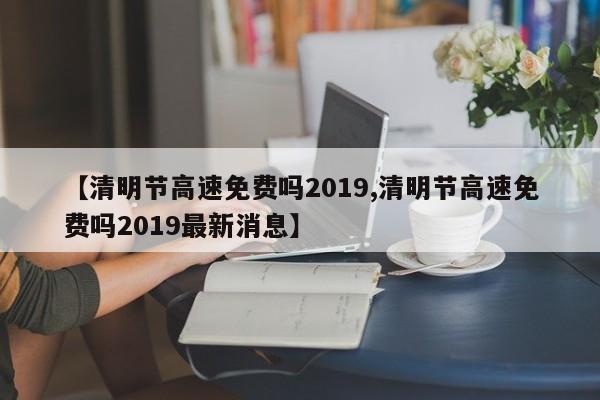 【清明节高速免费吗2019,清明节高速免费吗2019最新消息】