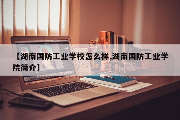 【湖南国防工业学校怎么样,湖南国防工业学院简介】