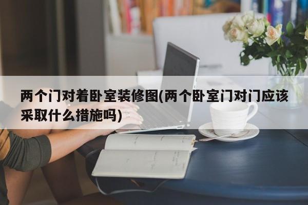 两个门对着卧室装修图(两个卧室门对门应该采取什么措施吗)