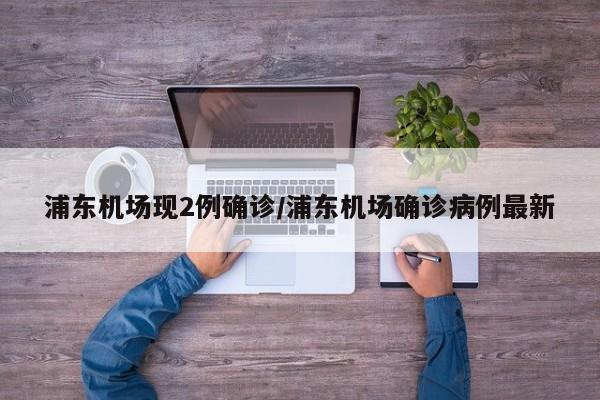 浦东机场现2例确诊/浦东机场确诊病例最新