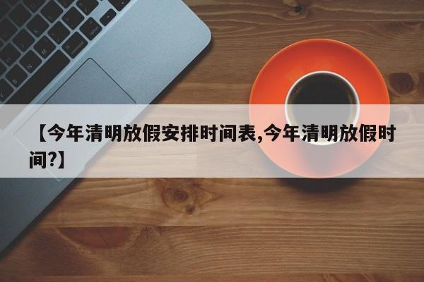 【今年清明放假安排时间表,今年清明放假时间?】