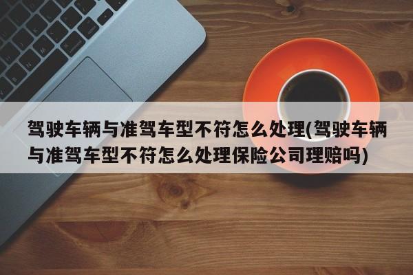 驾驶车辆与准驾车型不符怎么处理(驾驶车辆与准驾车型不符怎么处理保险公司理赔吗)