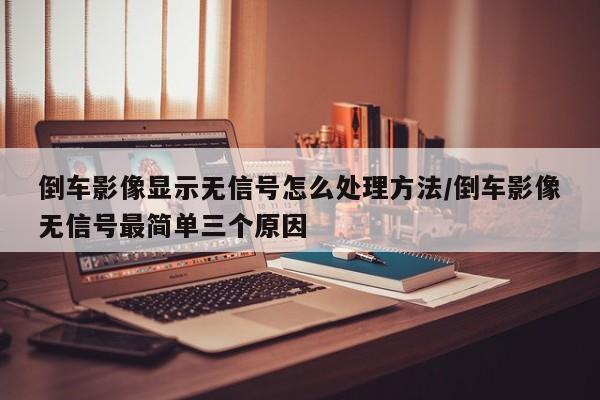 倒车影像显示无信号怎么处理方法/倒车影像无信号最简单三个原因