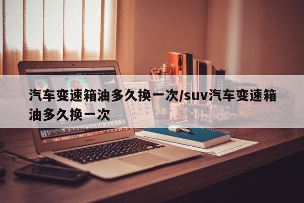汽车变速箱油多久换一次/suv汽车变速箱油多久换一次