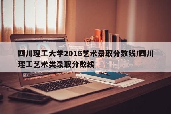 四川理工大学2016艺术录取分数线/四川理工艺术类录取分数线