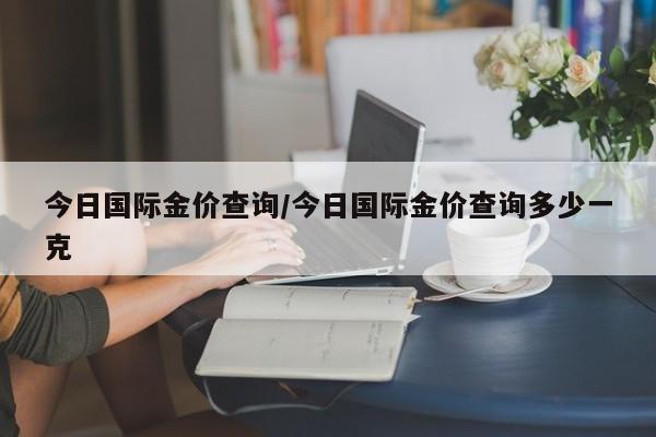 今日国际金价查询/今日国际金价查询多少一克