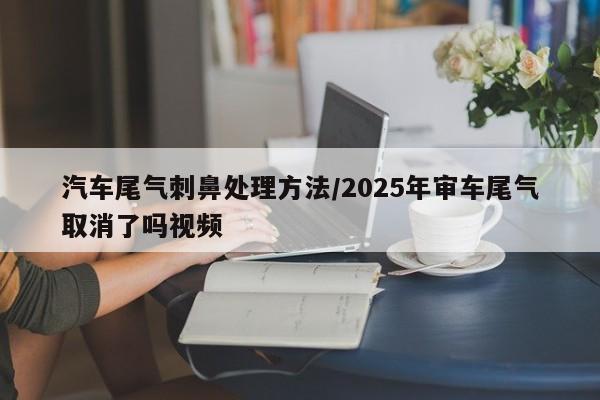 汽车尾气刺鼻处理方法/2025年审车尾气取消了吗视频