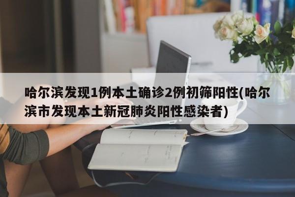 哈尔滨发现1例本土确诊2例初筛阳性(哈尔滨市发现本土新冠肺炎阳性感染者)