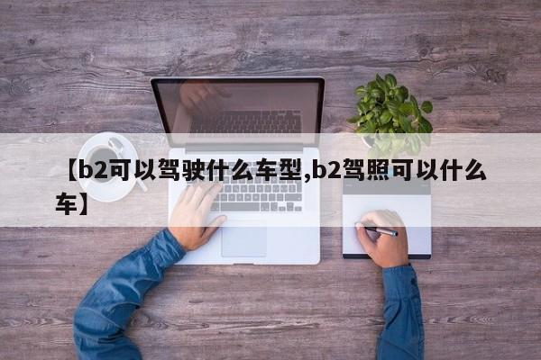 【b2可以驾驶什么车型,b2驾照可以什么车】