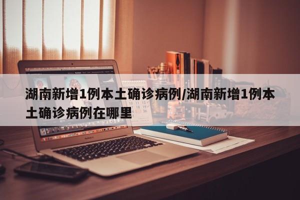 湖南新增1例本土确诊病例/湖南新增1例本土确诊病例在哪里
