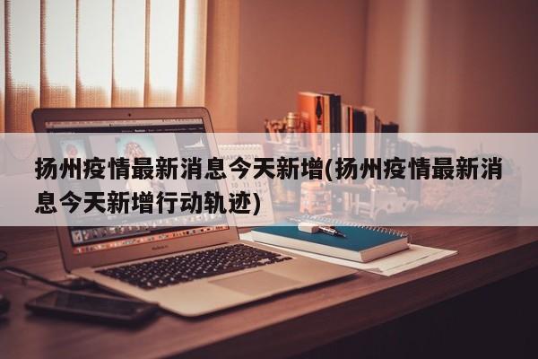 扬州疫情最新消息今天新增(扬州疫情最新消息今天新增行动轨迹)