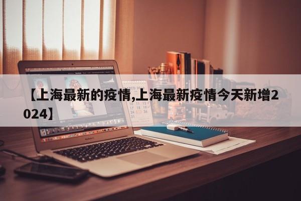 【上海最新的疫情,上海最新疫情今天新增2024】