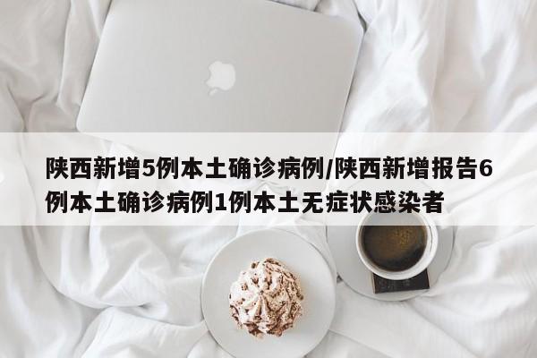 陕西新增5例本土确诊病例/陕西新增报告6例本土确诊病例1例本土无症状感染者