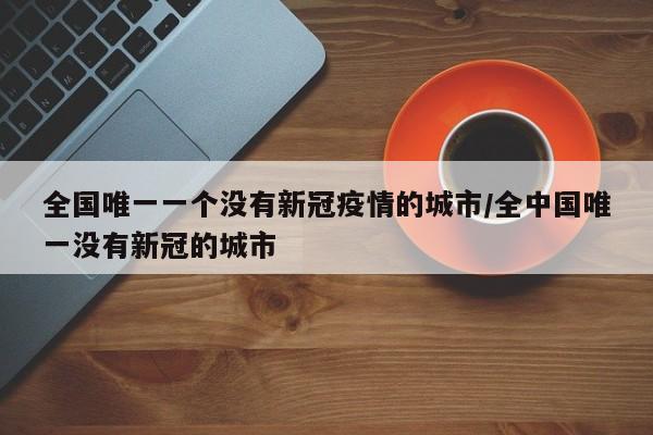 全国唯一一个没有新冠疫情的城市/全中国唯一没有新冠的城市