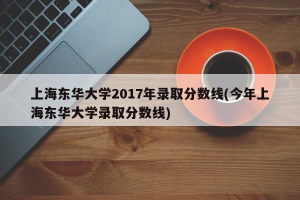 上海东华大学2017年录取分数线(今年上海东华大学录取分数线)