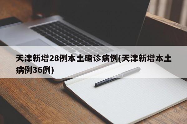 天津新增28例本土确诊病例(天津新增本土病例36例)