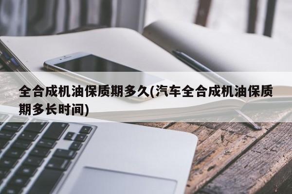 全合成机油保质期多久(汽车全合成机油保质期多长时间)