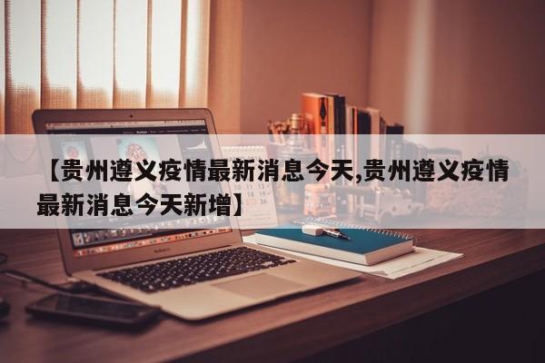 【贵州遵义疫情最新消息今天,贵州遵义疫情最新消息今天新增】