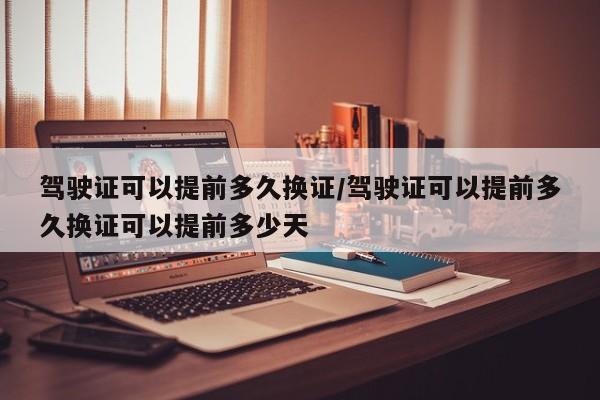 驾驶证可以提前多久换证/驾驶证可以提前多久换证可以提前多少天