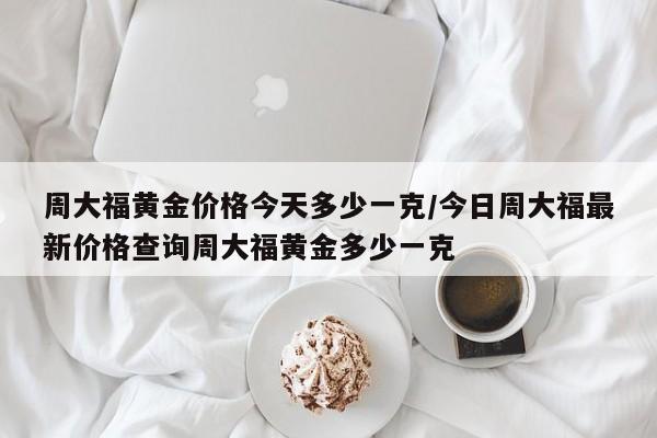 周大福黄金价格今天多少一克/今日周大福最新价格查询周大福黄金多少一克