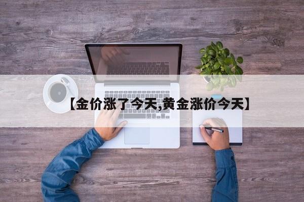 【金价涨了今天,黄金涨价今天】