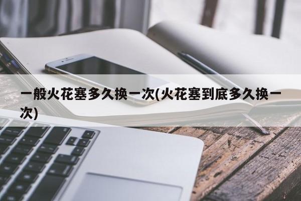 一般火花塞多久换一次(火花塞到底多久换一次)