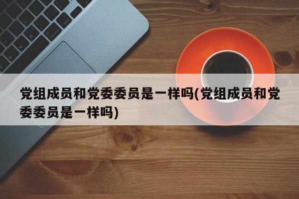 党组成员和党委委员是一样吗(党组成员和党委委员是一样吗)