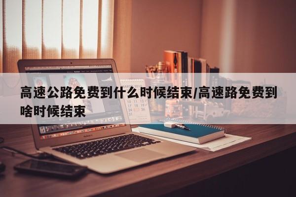 高速公路免费到什么时候结束/高速路免费到啥时候结束