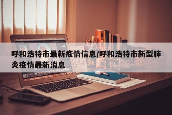 呼和浩特市最新疫情信息/呼和浩特市新型肺炎疫情最新消息
