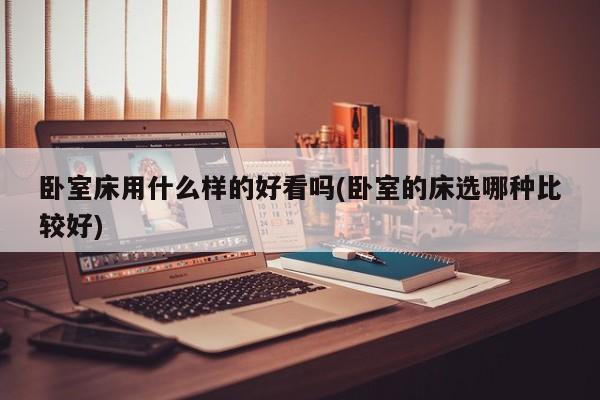 卧室床用什么样的好看吗(卧室的床选哪种比较好)