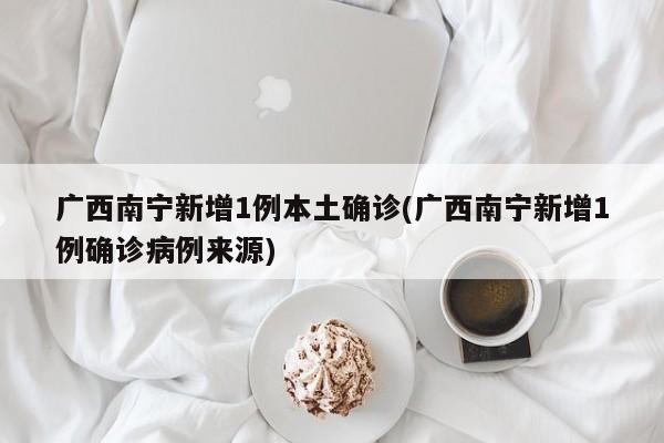 广西南宁新增1例本土确诊(广西南宁新增1例确诊病例来源)