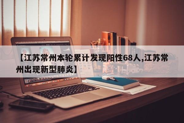【江苏常州本轮累计发现阳性68人,江苏常州出现新型肺炎】