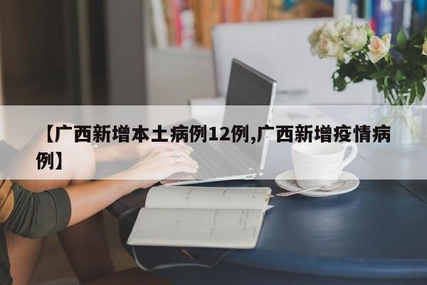 【广西新增本土病例12例,广西新增疫情病例】
