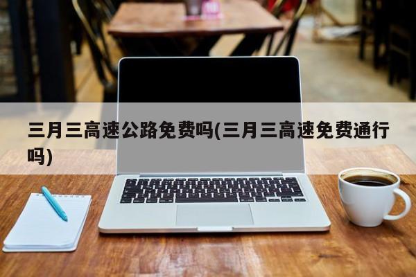 三月三高速公路免费吗(三月三高速免费通行吗)