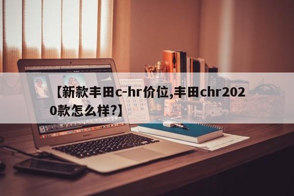 【新款丰田c-hr价位,丰田chr2020款怎么样?】