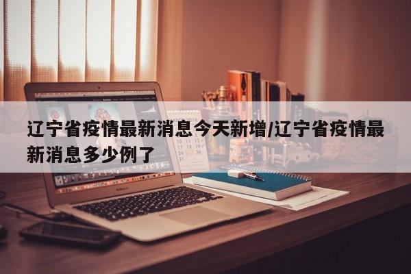 辽宁省疫情最新消息今天新增/辽宁省疫情最新消息多少例了