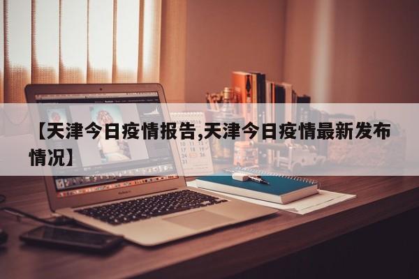 【天津今日疫情报告,天津今日疫情最新发布情况】