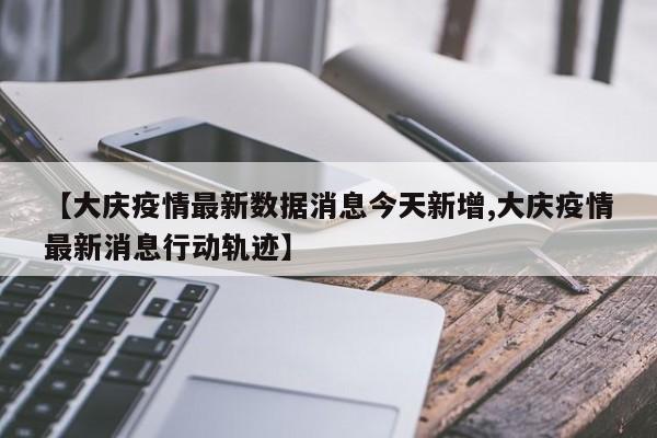 【大庆疫情最新数据消息今天新增,大庆疫情最新消息行动轨迹】