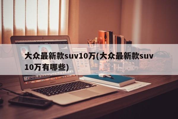 大众最新款suv10万(大众最新款suv10万有哪些)