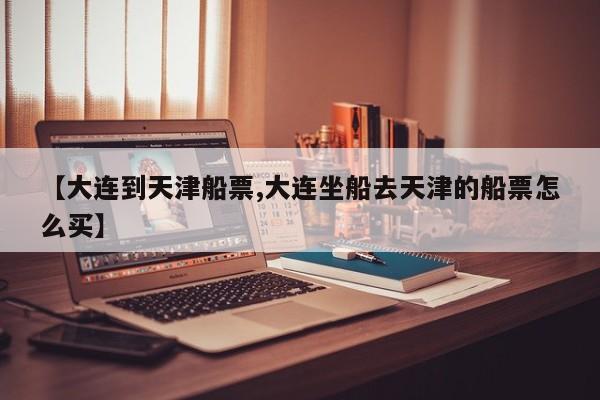 【大连到天津船票,大连坐船去天津的船票怎么买】