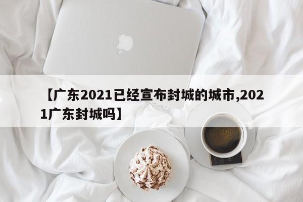 【广东2021已经宣布封城的城市,2021广东封城吗】