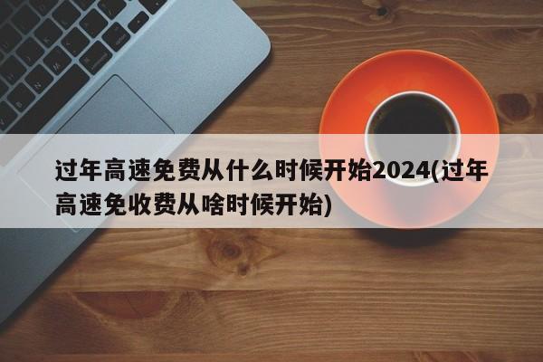 过年高速免费从什么时候开始2024(过年高速免收费从啥时候开始)