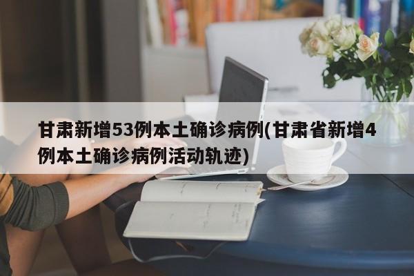 甘肃新增53例本土确诊病例(甘肃省新增4例本土确诊病例活动轨迹)